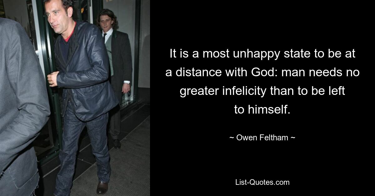 It is a most unhappy state to be at a distance with God: man needs no greater infelicity than to be left to himself. — © Owen Feltham