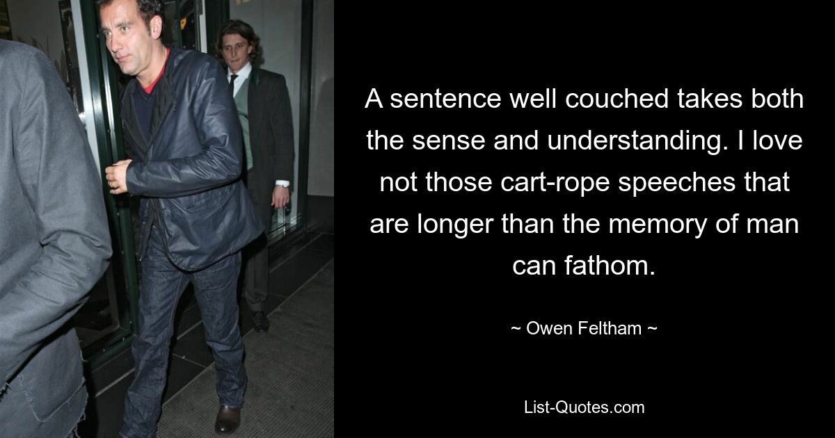 A sentence well couched takes both the sense and understanding. I love not those cart-rope speeches that are longer than the memory of man can fathom. — © Owen Feltham