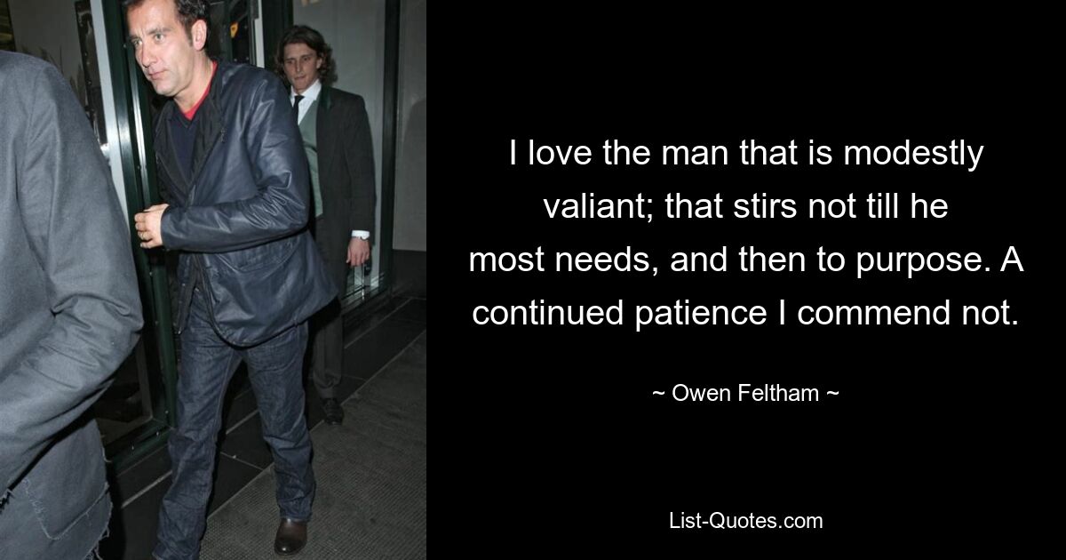 I love the man that is modestly valiant; that stirs not till he most needs, and then to purpose. A continued patience I commend not. — © Owen Feltham