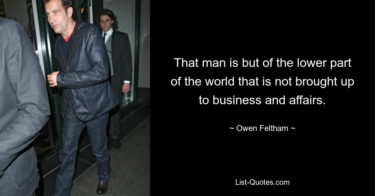 That man is but of the lower part of the world that is not brought up to business and affairs. — © Owen Feltham