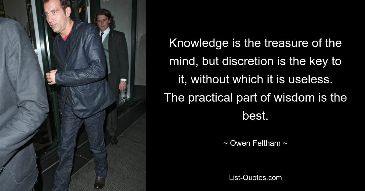 Knowledge is the treasure of the mind, but discretion is the key to it, without which it is useless. The practical part of wisdom is the best. — © Owen Feltham