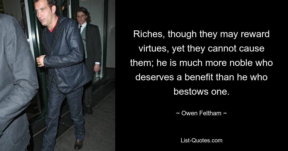 Riches, though they may reward virtues, yet they cannot cause them; he is much more noble who deserves a benefit than he who bestows one. — © Owen Feltham