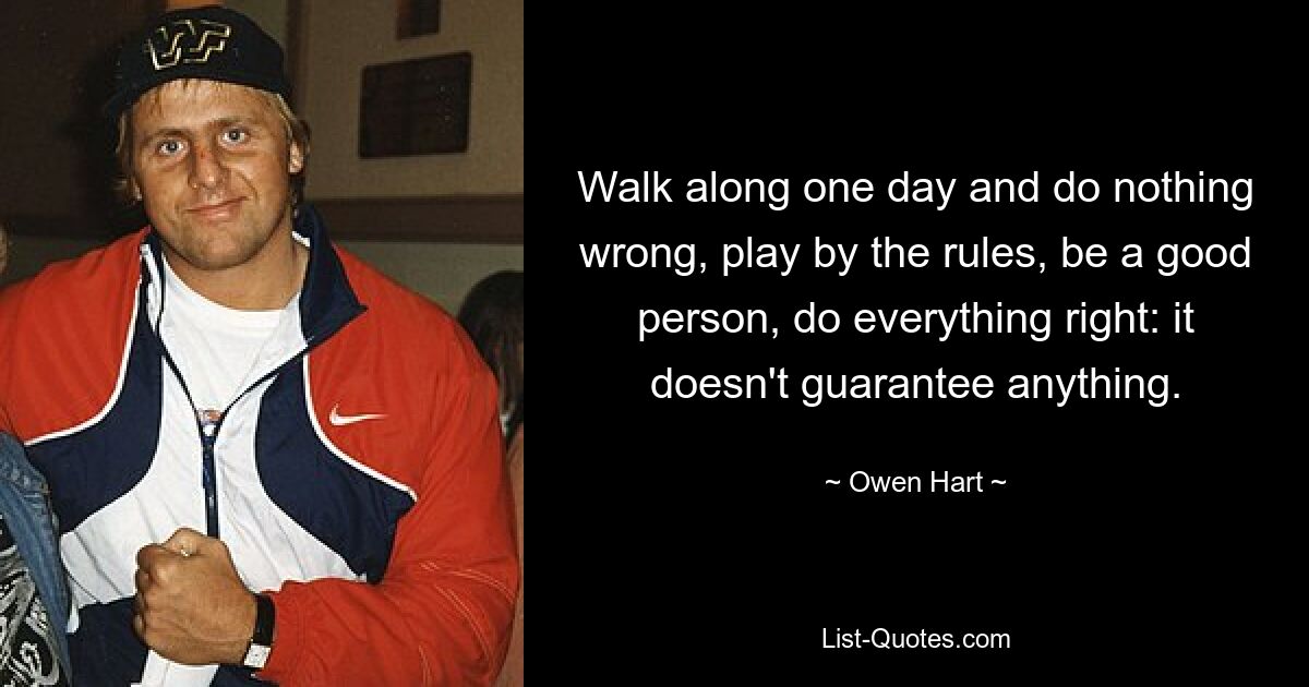 Walk along one day and do nothing wrong, play by the rules, be a good person, do everything right: it doesn't guarantee anything. — © Owen Hart