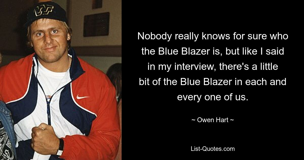 Nobody really knows for sure who the Blue Blazer is, but like I said in my interview, there's a little bit of the Blue Blazer in each and every one of us. — © Owen Hart