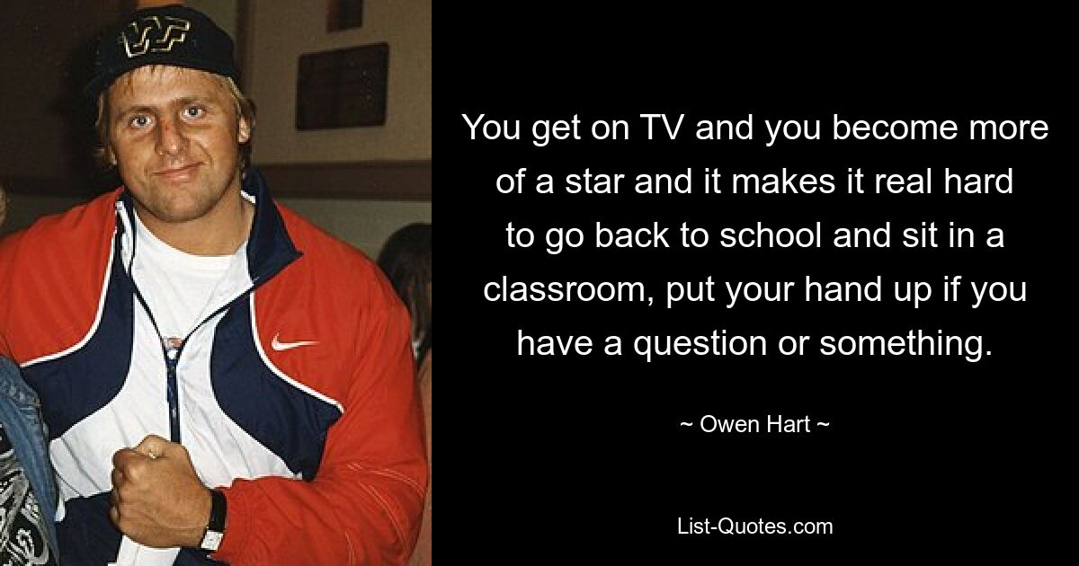 You get on TV and you become more of a star and it makes it real hard to go back to school and sit in a classroom, put your hand up if you have a question or something. — © Owen Hart