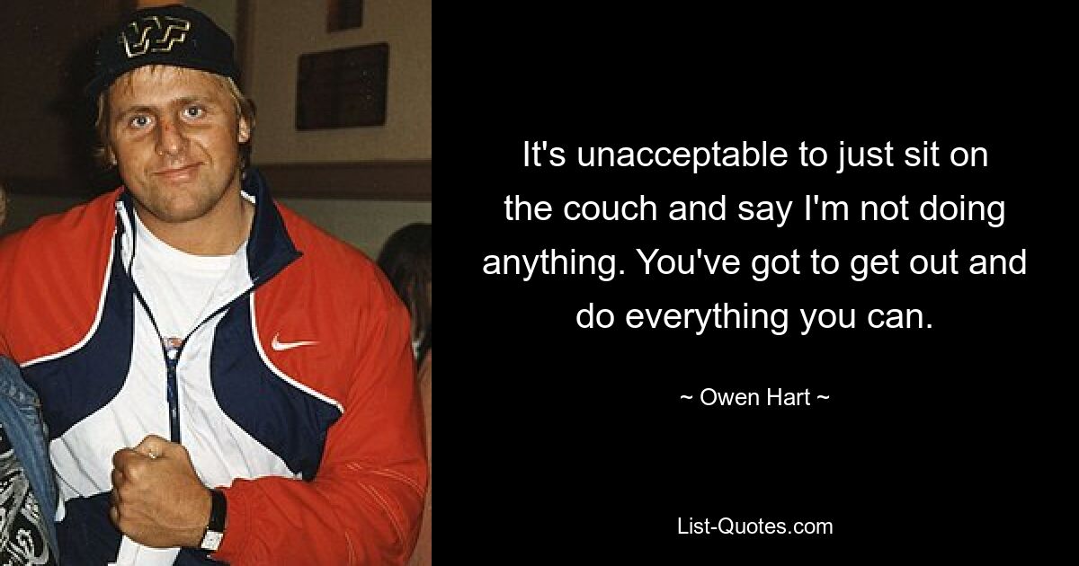 It's unacceptable to just sit on the couch and say I'm not doing anything. You've got to get out and do everything you can. — © Owen Hart