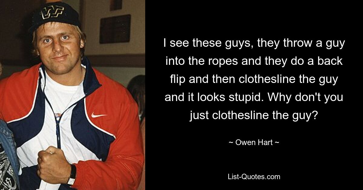 I see these guys, they throw a guy into the ropes and they do a back flip and then clothesline the guy and it looks stupid. Why don't you just clothesline the guy? — © Owen Hart