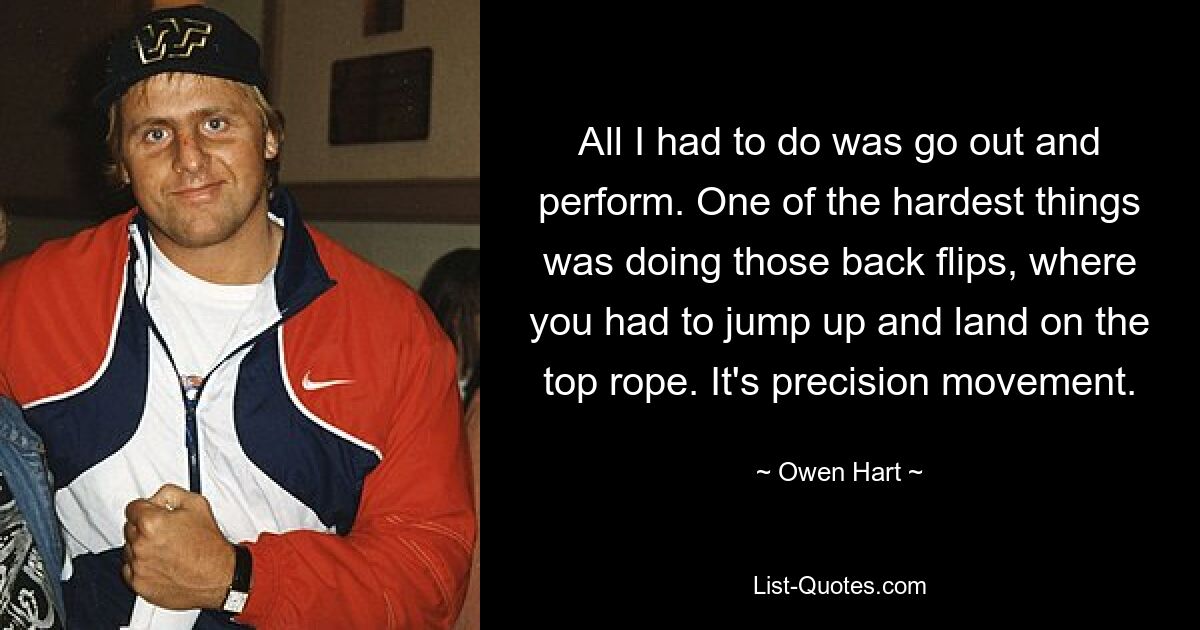 All I had to do was go out and perform. One of the hardest things was doing those back flips, where you had to jump up and land on the top rope. It's precision movement. — © Owen Hart