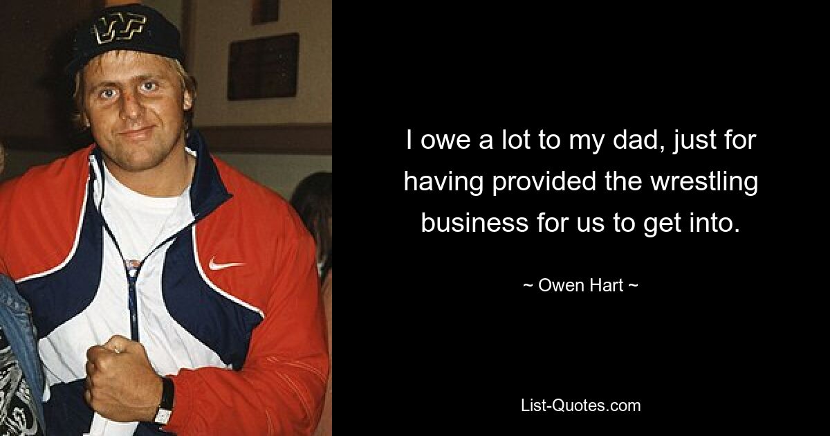 I owe a lot to my dad, just for having provided the wrestling business for us to get into. — © Owen Hart