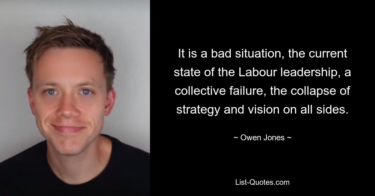 It is a bad situation, the current state of the Labour leadership, a collective failure, the collapse of strategy and vision on all sides. — © Owen Jones