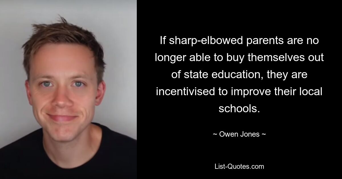 If sharp-elbowed parents are no longer able to buy themselves out of state education, they are incentivised to improve their local schools. — © Owen Jones