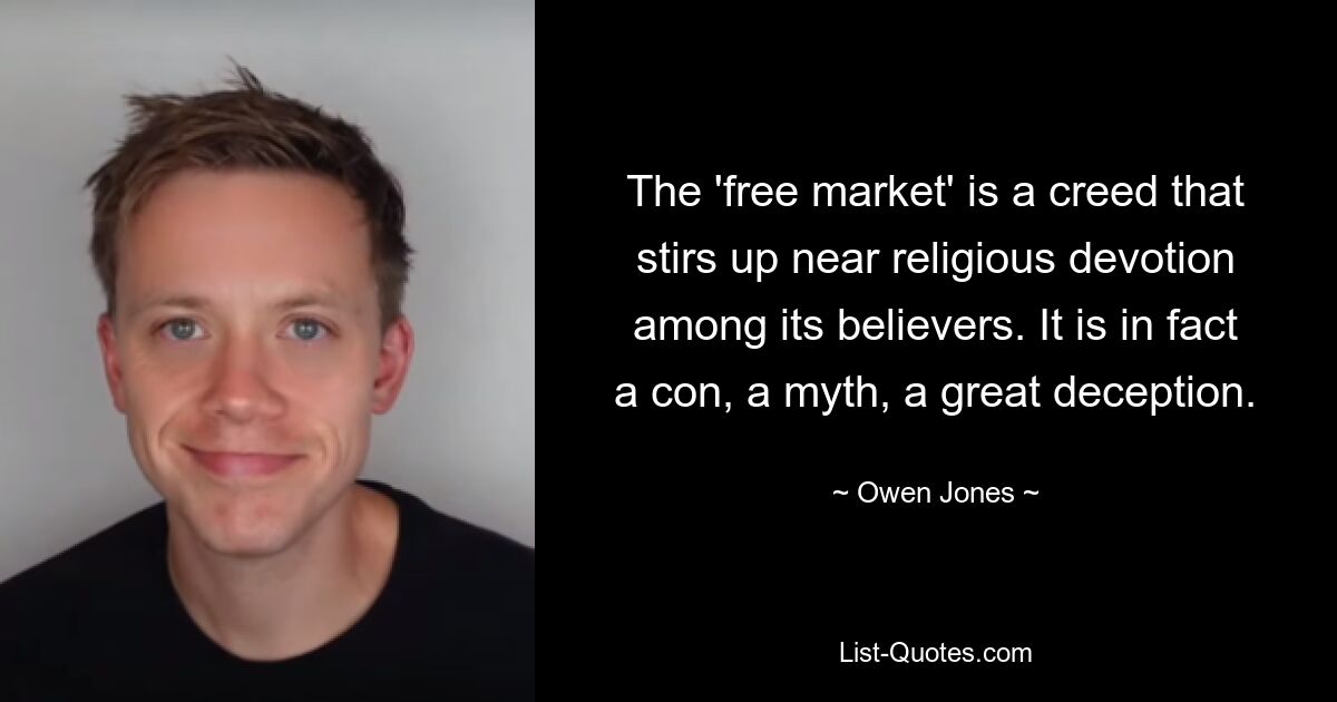 The 'free market' is a creed that stirs up near religious devotion among its believers. It is in fact a con, a myth, a great deception. — © Owen Jones