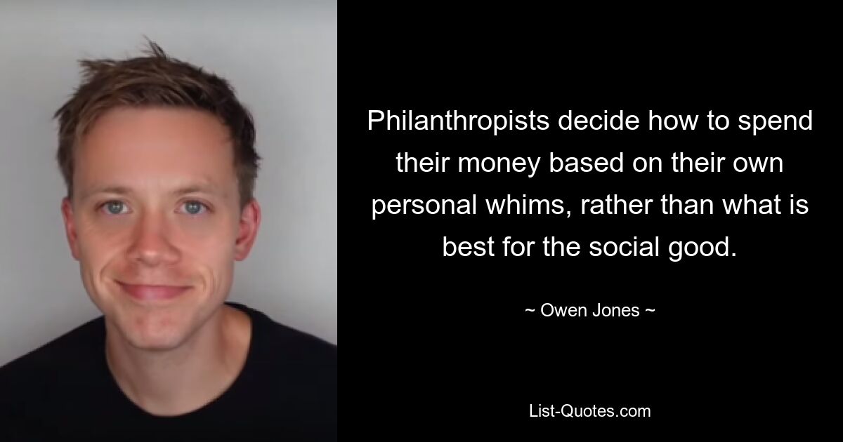 Philanthropists decide how to spend their money based on their own personal whims, rather than what is best for the social good. — © Owen Jones