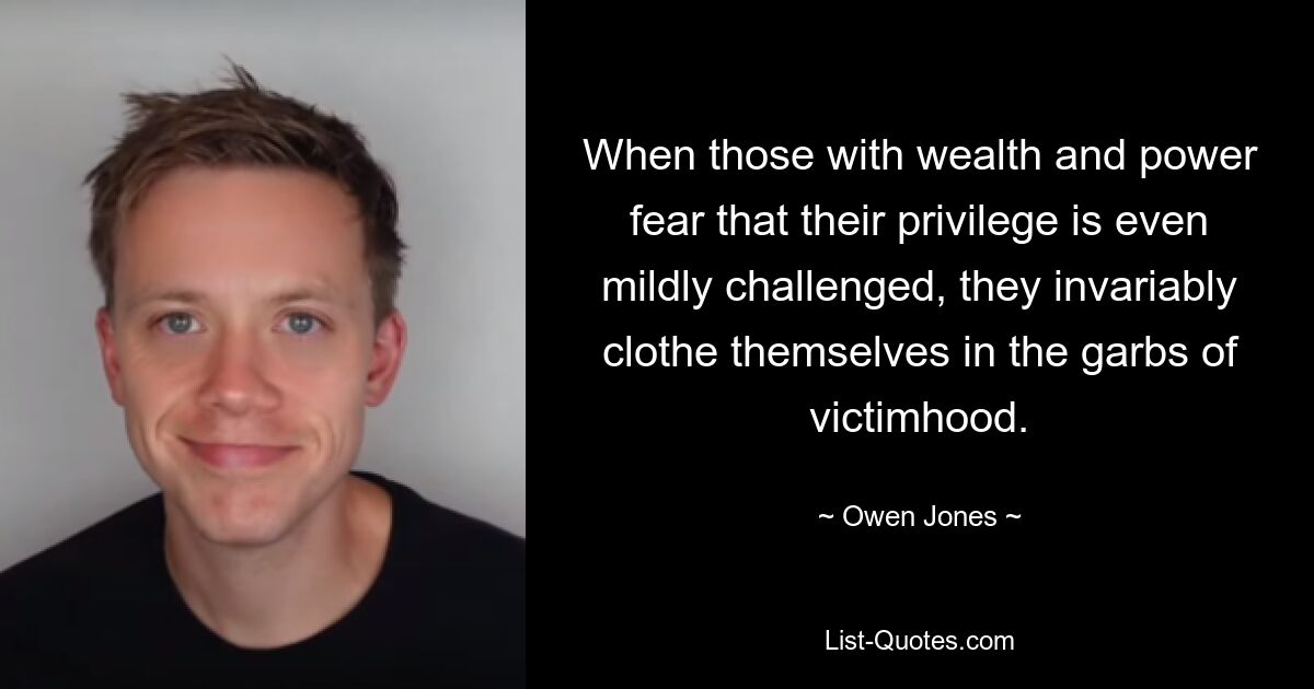 When those with wealth and power fear that their privilege is even mildly challenged, they invariably clothe themselves in the garbs of victimhood. — © Owen Jones