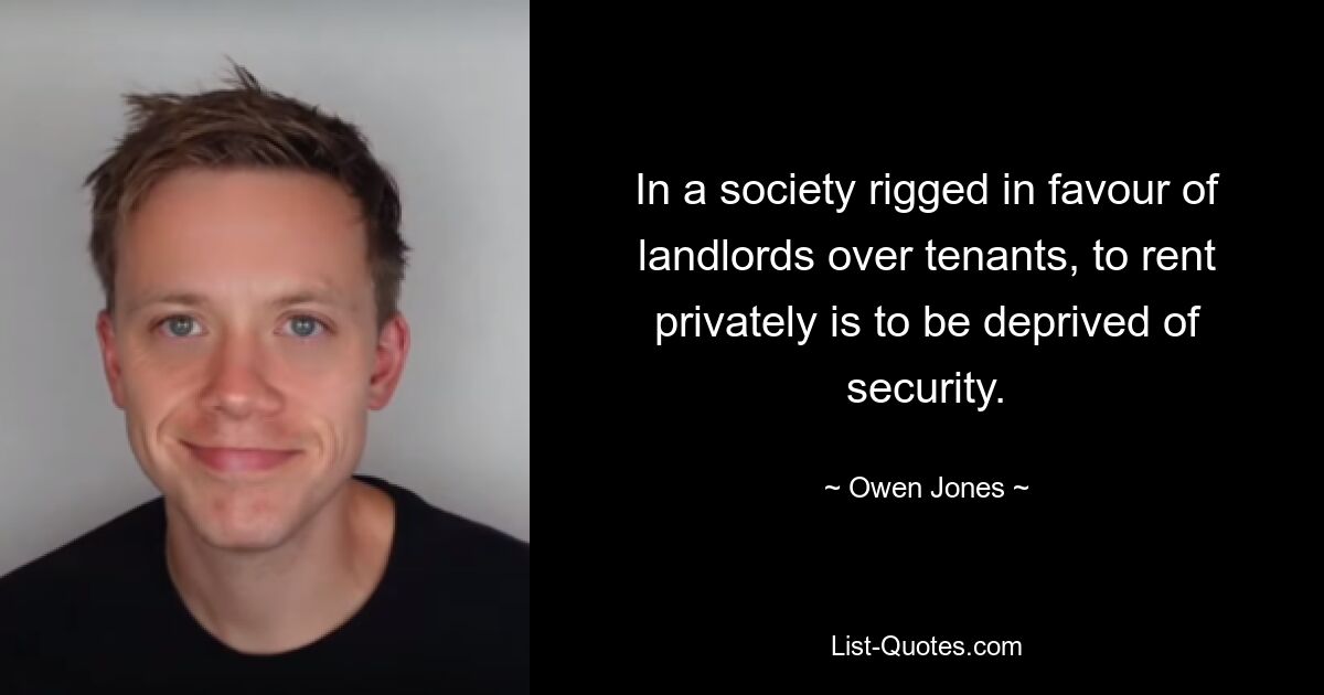 In a society rigged in favour of landlords over tenants, to rent privately is to be deprived of security. — © Owen Jones