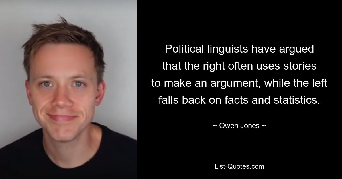 Political linguists have argued that the right often uses stories to make an argument, while the left falls back on facts and statistics. — © Owen Jones