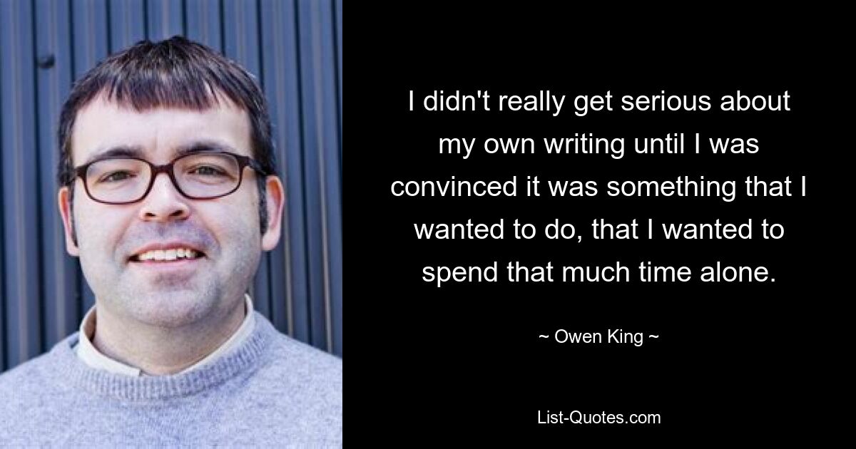 I didn't really get serious about my own writing until I was convinced it was something that I wanted to do, that I wanted to spend that much time alone. — © Owen King