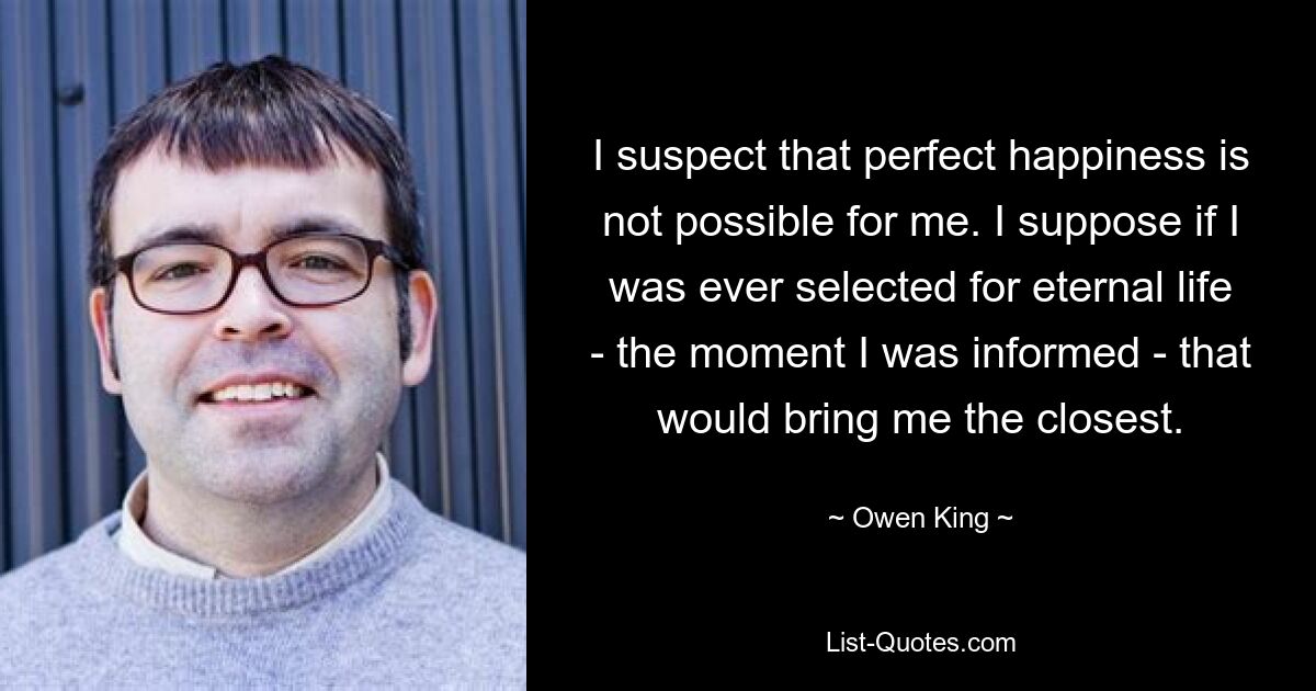 I suspect that perfect happiness is not possible for me. I suppose if I was ever selected for eternal life - the moment I was informed - that would bring me the closest. — © Owen King