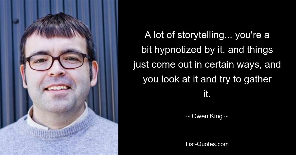 A lot of storytelling... you're a bit hypnotized by it, and things just come out in certain ways, and you look at it and try to gather it. — © Owen King