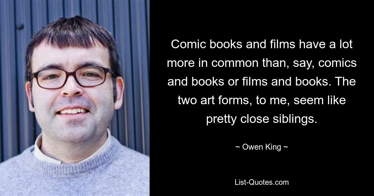 Comic books and films have a lot more in common than, say, comics and books or films and books. The two art forms, to me, seem like pretty close siblings. — © Owen King