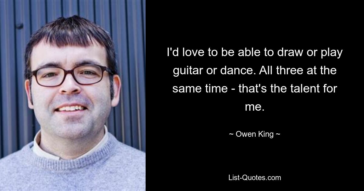 I'd love to be able to draw or play guitar or dance. All three at the same time - that's the talent for me. — © Owen King