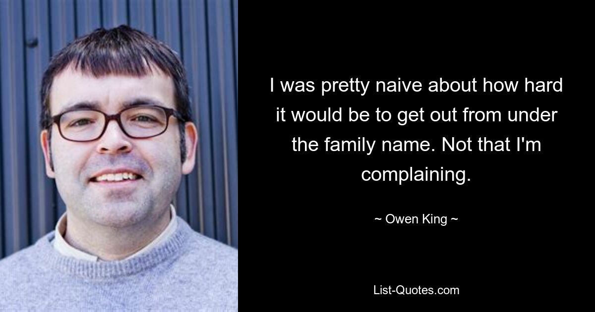 I was pretty naive about how hard it would be to get out from under the family name. Not that I'm complaining. — © Owen King