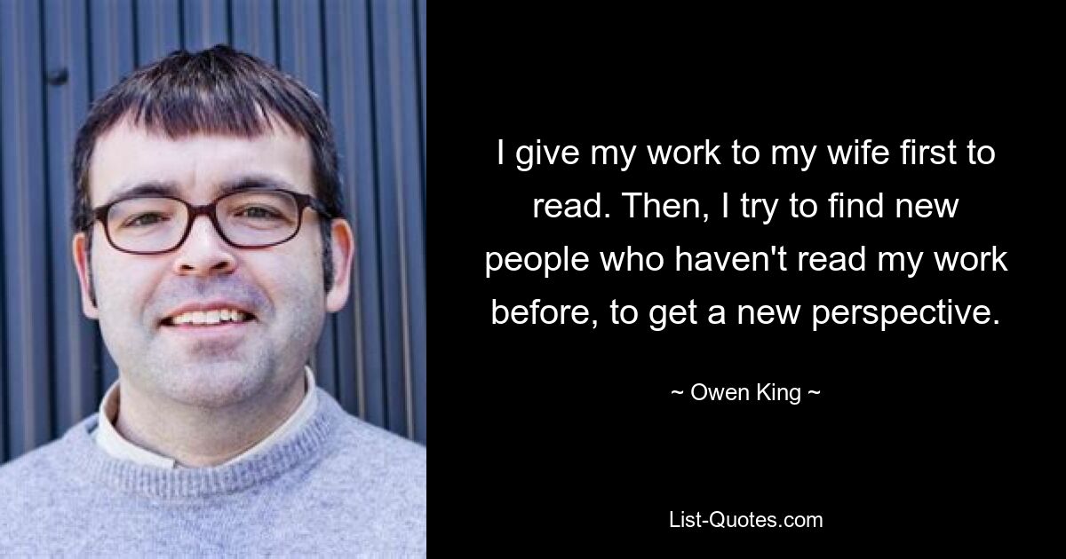 I give my work to my wife first to read. Then, I try to find new people who haven't read my work before, to get a new perspective. — © Owen King