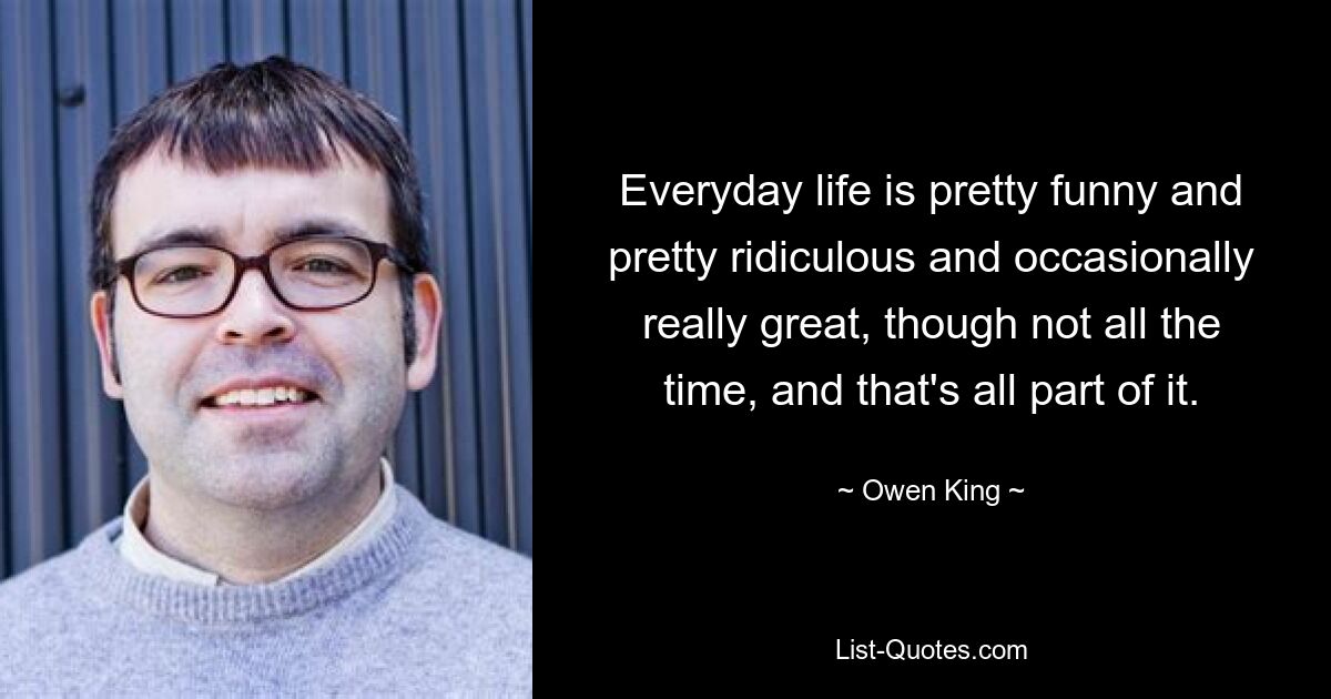 Everyday life is pretty funny and pretty ridiculous and occasionally really great, though not all the time, and that's all part of it. — © Owen King