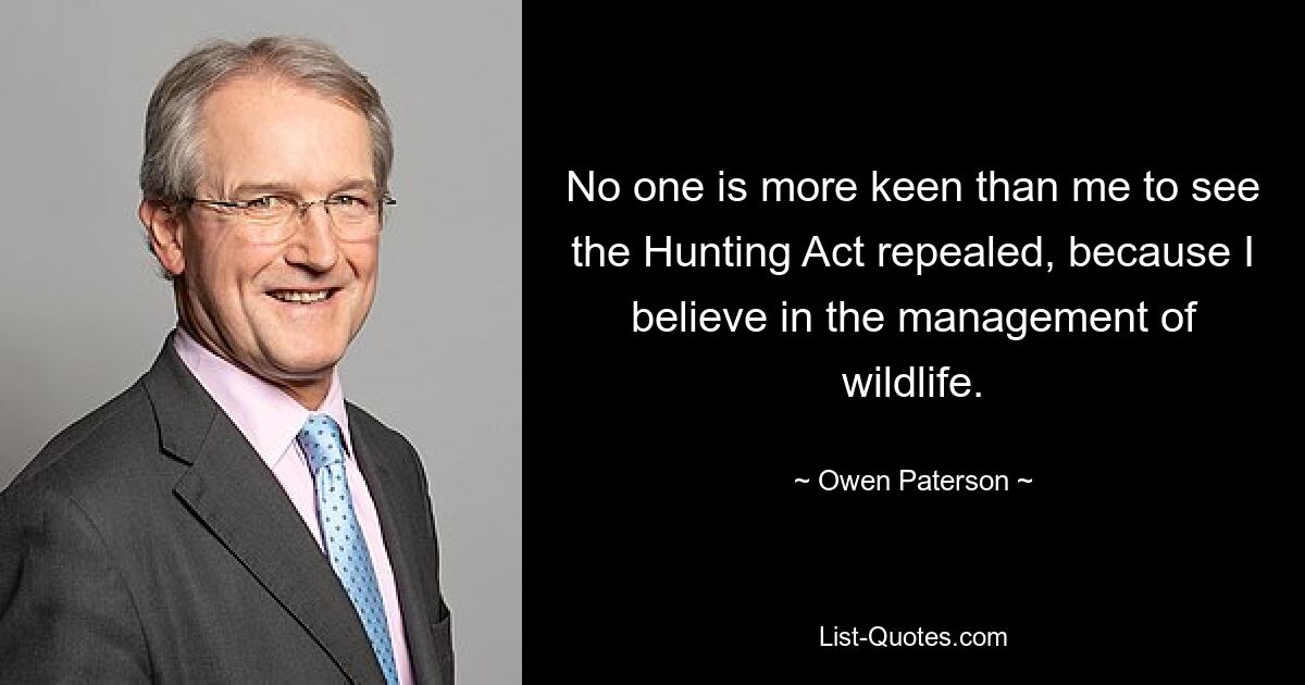 No one is more keen than me to see the Hunting Act repealed, because I believe in the management of wildlife. — © Owen Paterson