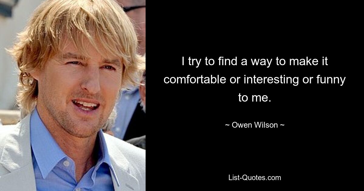 I try to find a way to make it comfortable or interesting or funny to me. — © Owen Wilson