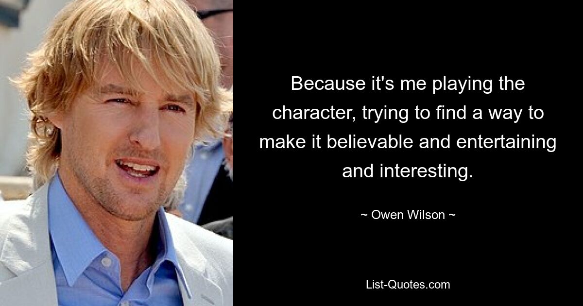 Because it's me playing the character, trying to find a way to make it believable and entertaining and interesting. — © Owen Wilson