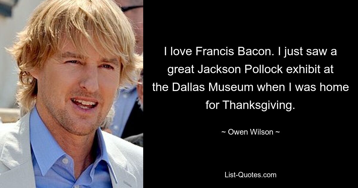 I love Francis Bacon. I just saw a great Jackson Pollock exhibit at the Dallas Museum when I was home for Thanksgiving. — © Owen Wilson