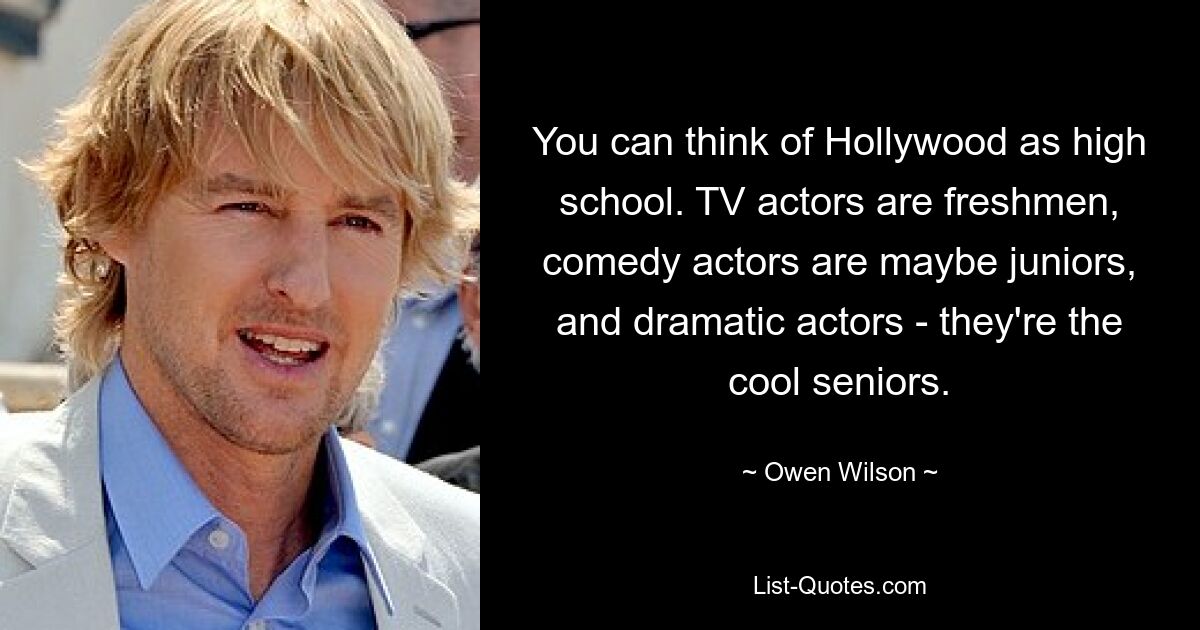 You can think of Hollywood as high school. TV actors are freshmen, comedy actors are maybe juniors, and dramatic actors - they're the cool seniors. — © Owen Wilson