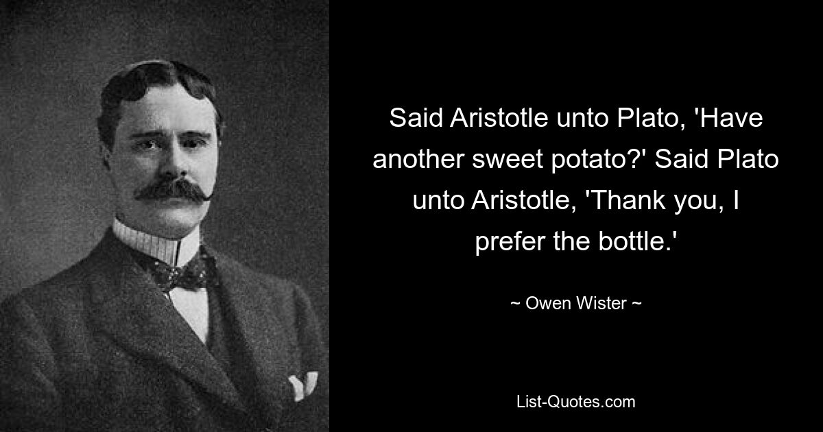 Said Aristotle unto Plato, 'Have another sweet potato?' Said Plato unto Aristotle, 'Thank you, I prefer the bottle.' — © Owen Wister