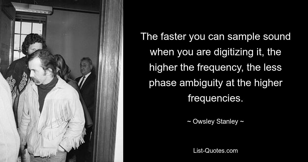 The faster you can sample sound when you are digitizing it, the higher the frequency, the less phase ambiguity at the higher frequencies. — © Owsley Stanley