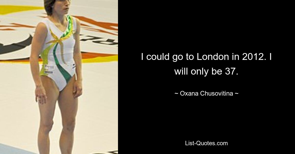 I could go to London in 2012. I will only be 37. — © Oxana Chusovitina