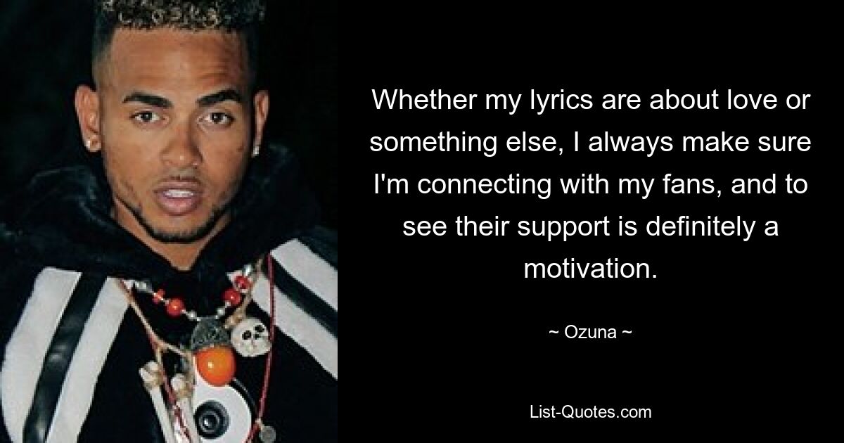 Whether my lyrics are about love or something else, I always make sure I'm connecting with my fans, and to see their support is definitely a motivation. — © Ozuna