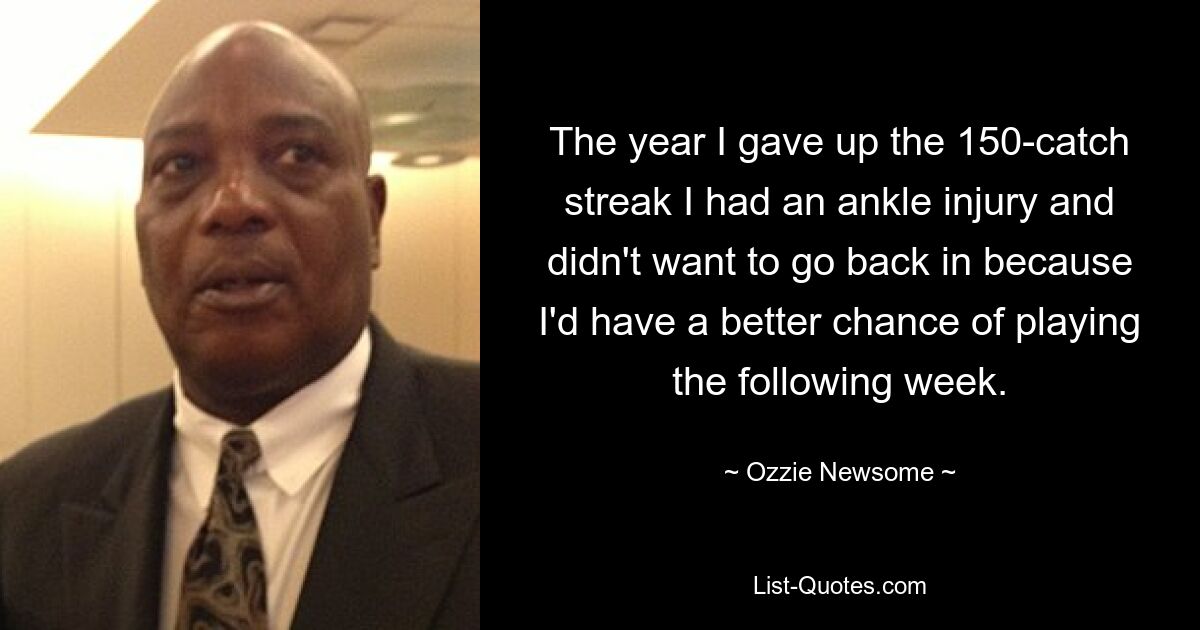 The year I gave up the 150-catch streak I had an ankle injury and didn't want to go back in because I'd have a better chance of playing the following week. — © Ozzie Newsome