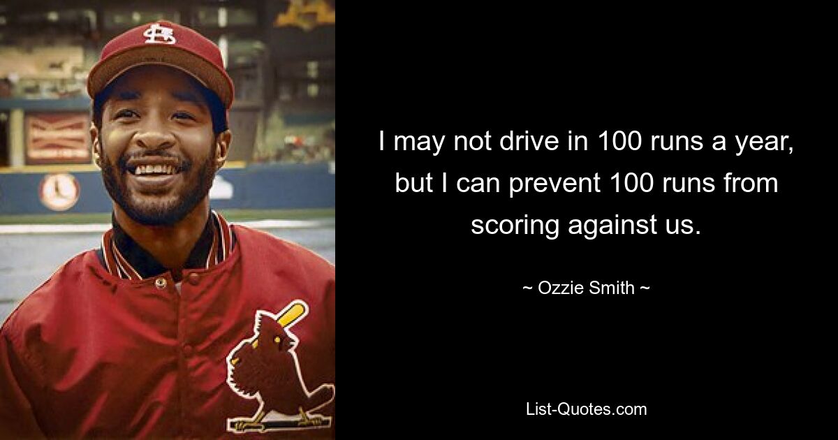 I may not drive in 100 runs a year, but I can prevent 100 runs from scoring against us. — © Ozzie Smith