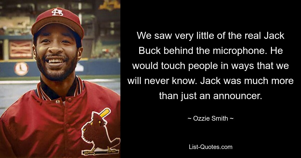 We saw very little of the real Jack Buck behind the microphone. He would touch people in ways that we will never know. Jack was much more than just an announcer. — © Ozzie Smith