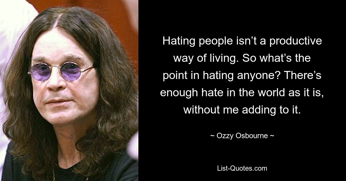 Hating people isn’t a productive way of living. So what’s the point in hating anyone? There’s enough hate in the world as it is, without me adding to it. — © Ozzy Osbourne