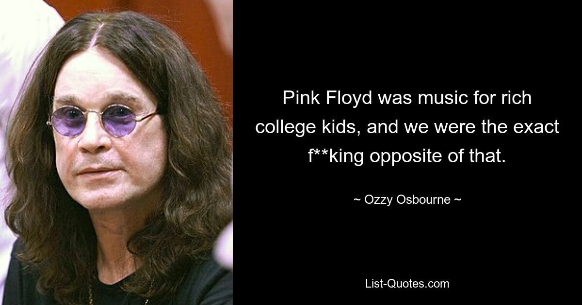 Pink Floyd was music for rich college kids, and we were the exact f**king opposite of that. — © Ozzy Osbourne