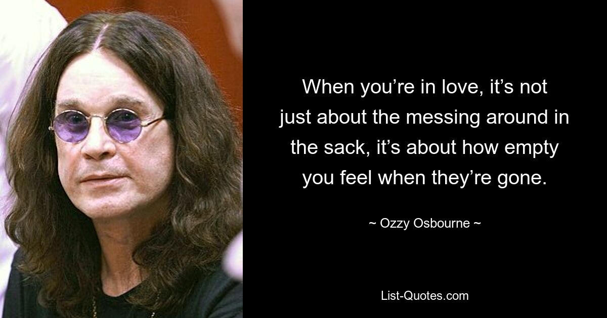 When you’re in love, it’s not just about the messing around in the sack, it’s about how empty you feel when they’re gone. — © Ozzy Osbourne