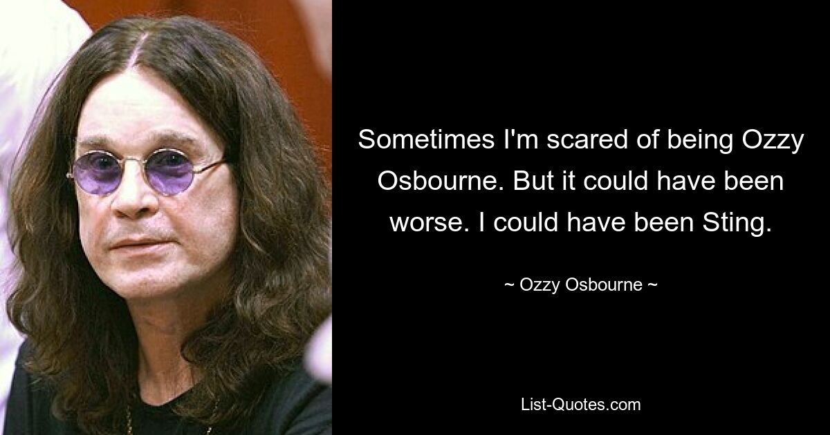 Sometimes I'm scared of being Ozzy Osbourne. But it could have been worse. I could have been Sting. — © Ozzy Osbourne