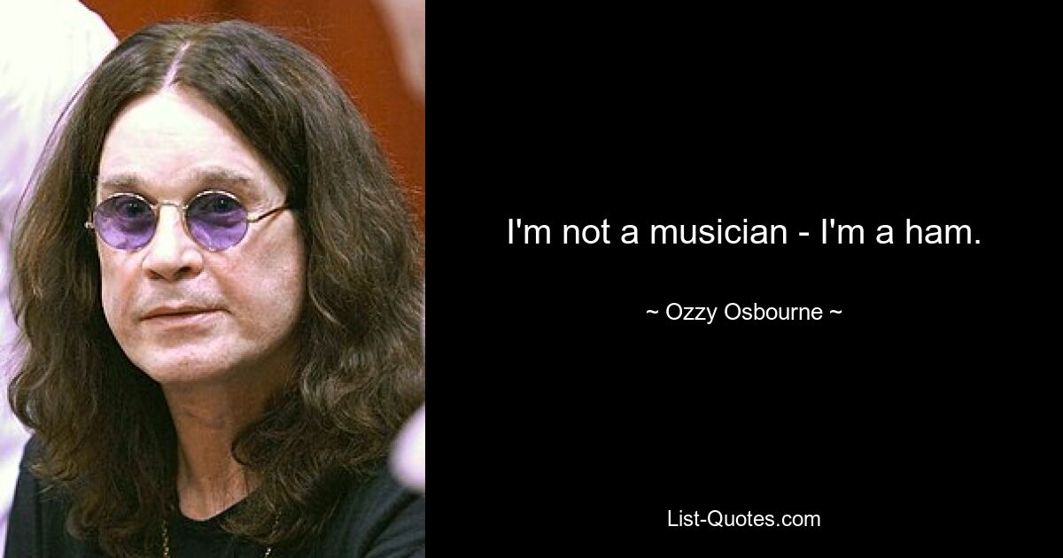 I'm not a musician - I'm a ham. — © Ozzy Osbourne