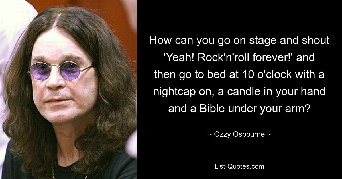 How can you go on stage and shout 'Yeah! Rock'n'roll forever!' and then go to bed at 10 o'clock with a nightcap on, a candle in your hand and a Bible under your arm? — © Ozzy Osbourne