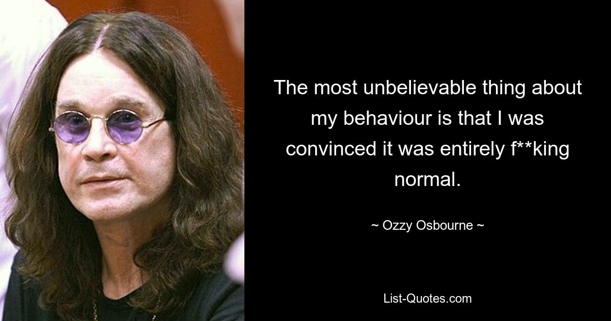 The most unbelievable thing about my behaviour is that I was convinced it was entirely f**king normal. — © Ozzy Osbourne