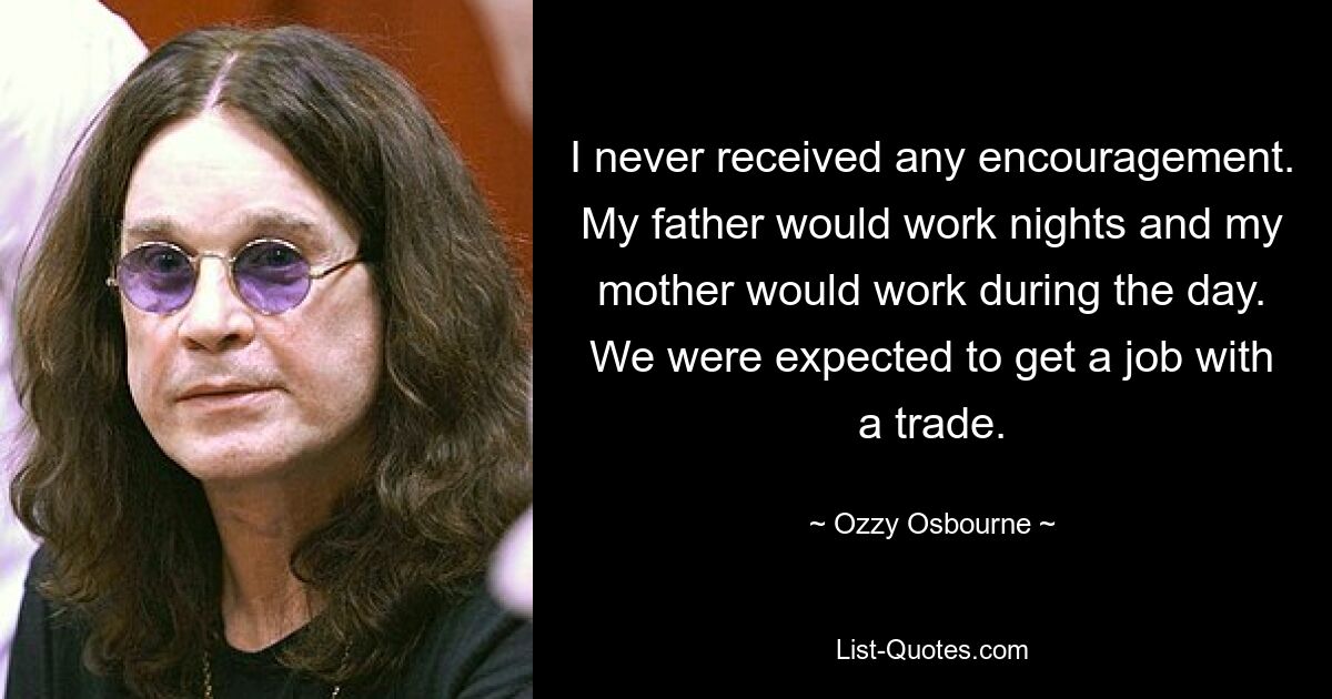 I never received any encouragement. My father would work nights and my mother would work during the day. We were expected to get a job with a trade. — © Ozzy Osbourne