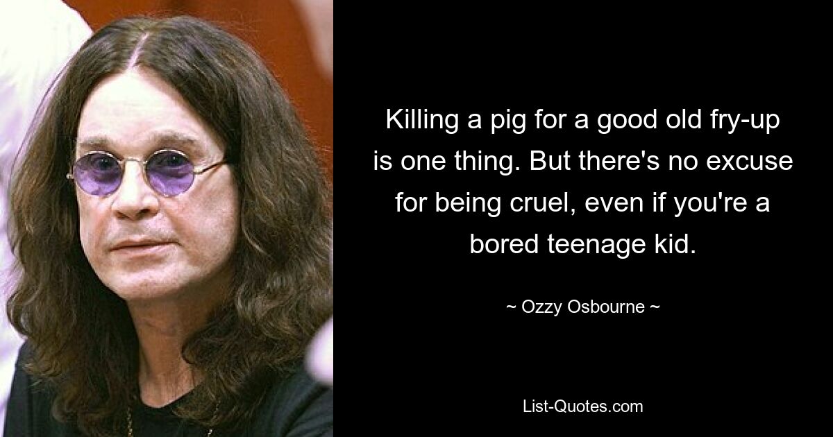 Killing a pig for a good old fry-up is one thing. But there's no excuse for being cruel, even if you're a bored teenage kid. — © Ozzy Osbourne