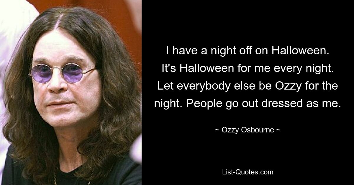 I have a night off on Halloween. It's Halloween for me every night. Let everybody else be Ozzy for the night. People go out dressed as me. — © Ozzy Osbourne